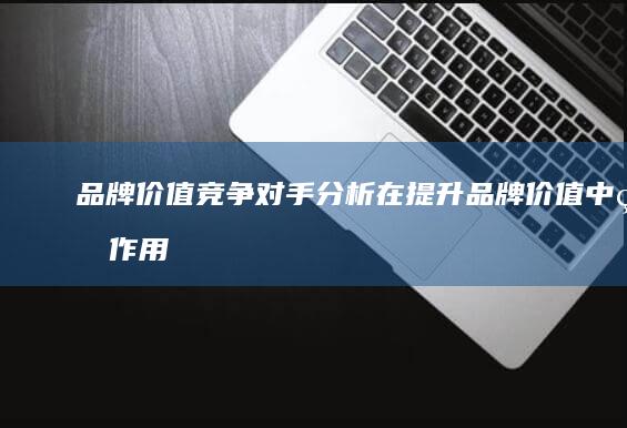 品牌价值：竞争对手分析在提升品牌价值中的作用 (品牌价值竞争力)