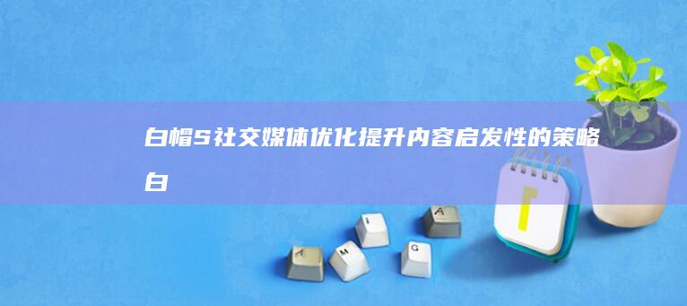 白帽S社交媒体优化：提升内容启发性的策略 (白帽seo能有效果么)