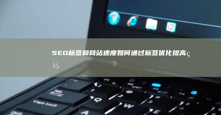 SEO标签和网站速度：如何通过标签优化提高网站加载速度 (seo标签有用吗)